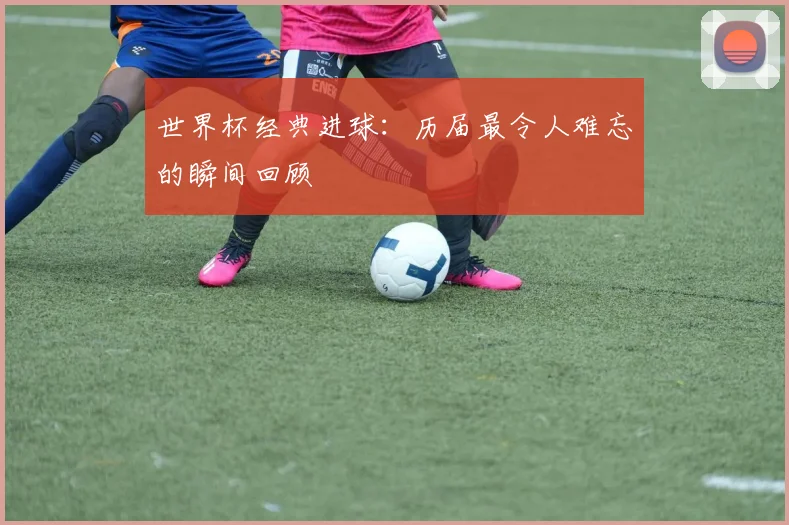 世界杯经典进球:历届最令人难忘的瞬间回顾