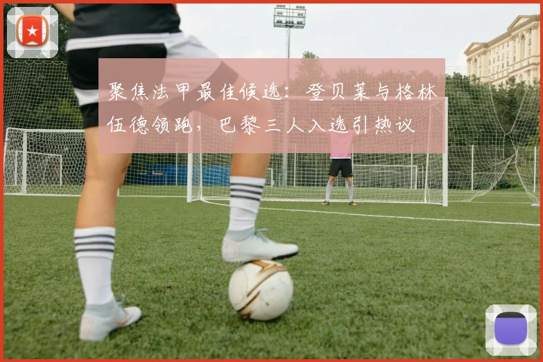 聚焦法甲最佳候选：登贝莱与格林伍德领跑，巴黎三人入选引热议