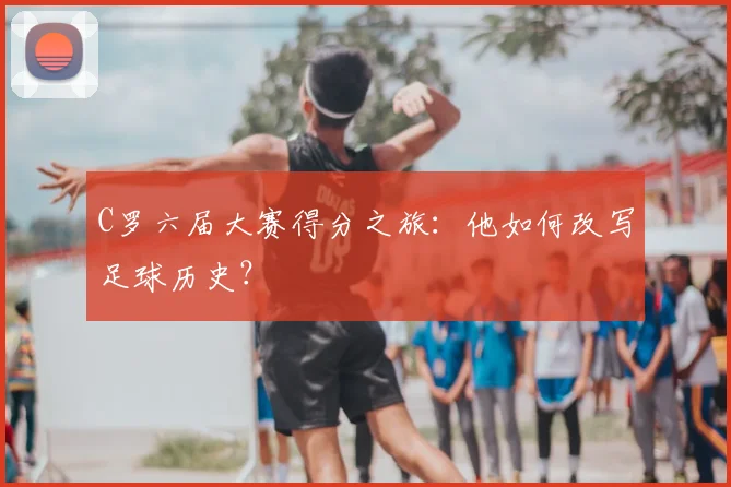 C罗六届大赛得分之旅：他如何改写足球历史？