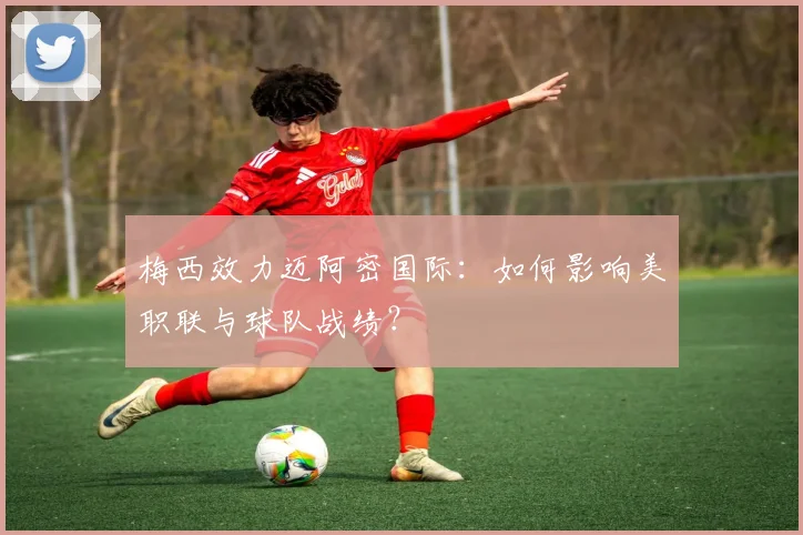 梅西效力迈阿密国际:如何影响美职联与球队战绩?
