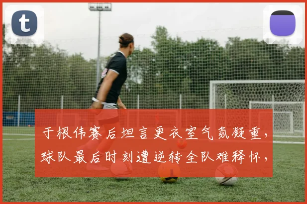 于根伟赛后坦言更衣室气氛凝重,球队最后时刻遭逆转全队难释怀,如何走出阴影?
