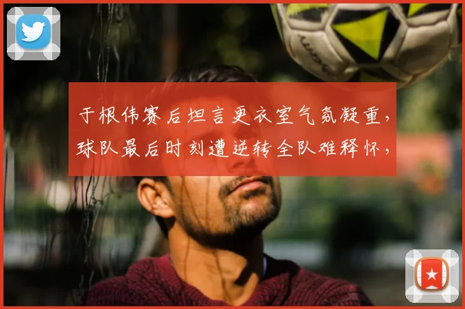 于根伟赛后坦言更衣室气氛凝重，球队最后时刻遭逆转全队难释怀，如何走出阴影？