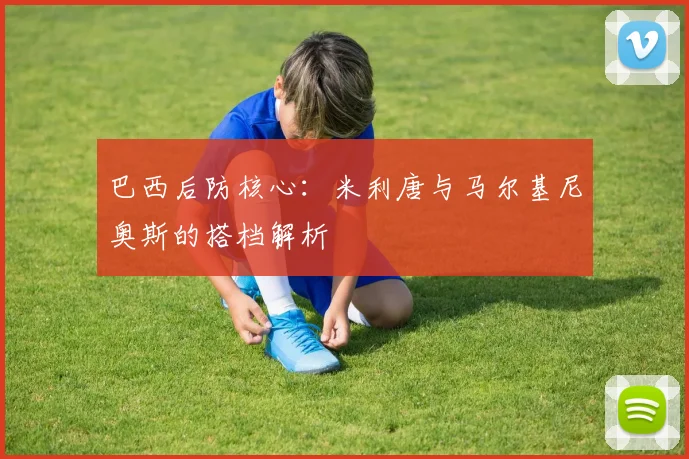 巴西后防核心:米利唐与马尔基尼奥斯的搭档解析