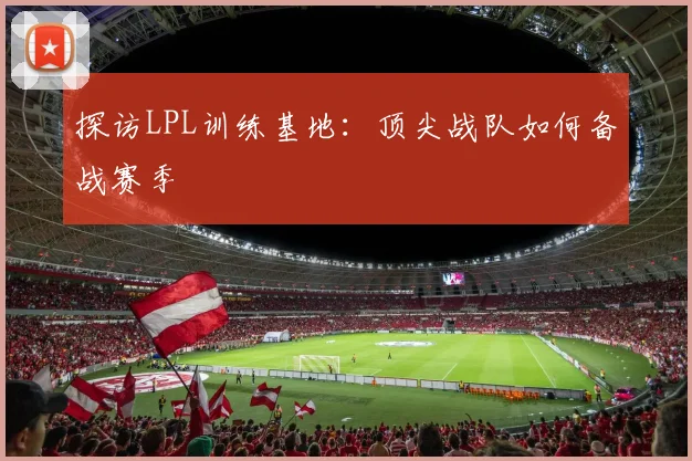 探访LPL训练基地：顶尖战队如何备战赛季