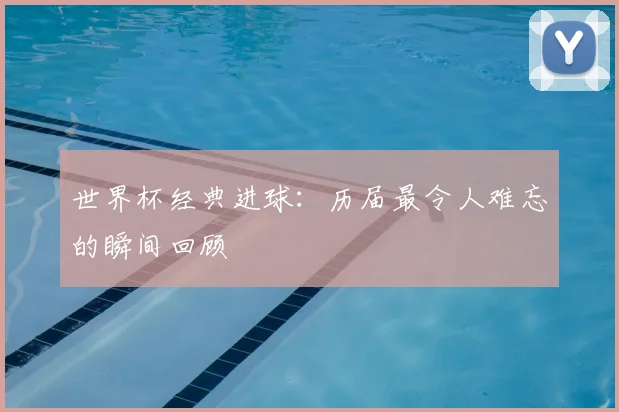 世界杯经典进球：历届最令人难忘的瞬间回顾