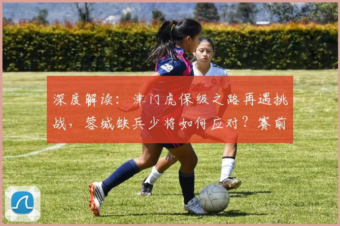 深度解读:津门虎保级之路再遇挑战,蓉城缺兵少将如何应对?赛前关键看点一网打尽