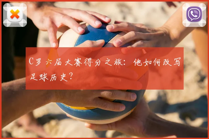 C罗六届大赛得分之旅：他如何改写足球历史？