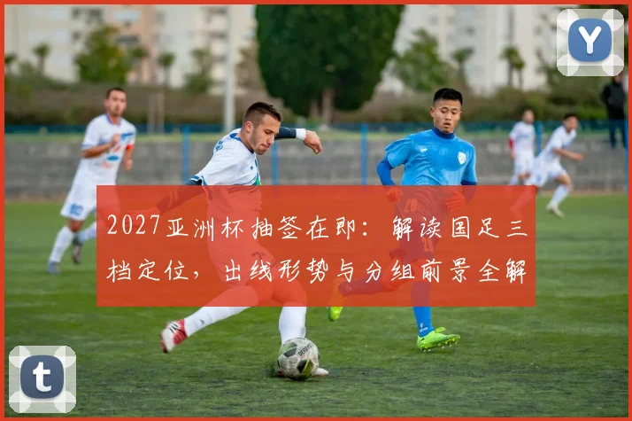 2027亚洲杯抽签在即:解读国足三档定位,出线形势与分组前景全解析