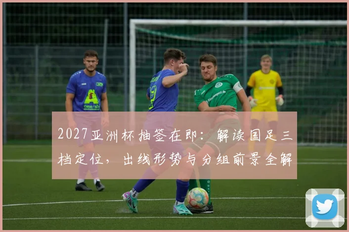 2027亚洲杯抽签在即：解读国足三档定位，出线形势与分组前景全解析