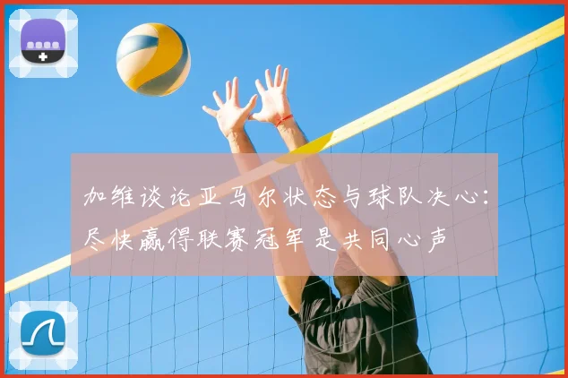 加维谈论亚马尔状态与球队决心：尽快赢得联赛冠军是共同心声